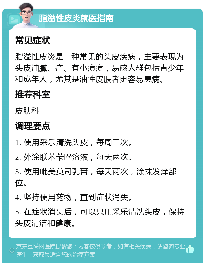 脂溢性皮炎就医指南 常见症状 脂溢性皮炎是一种常见的头皮疾病，主要表现为头皮油腻、痒、有小痘痘，易感人群包括青少年和成年人，尤其是油性皮肤者更容易患病。 推荐科室 皮肤科 调理要点 1. 使用采乐清洗头皮，每周三次。 2. 外涂联苯苄唑溶液，每天两次。 3. 使用吡美莫司乳膏，每天两次，涂抹发痒部位。 4. 坚持使用药物，直到症状消失。 5. 在症状消失后，可以只用采乐清洗头皮，保持头皮清洁和健康。