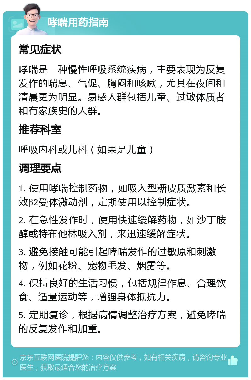 哮喘用药指南 常见症状 哮喘是一种慢性呼吸系统疾病，主要表现为反复发作的喘息、气促、胸闷和咳嗽，尤其在夜间和清晨更为明显。易感人群包括儿童、过敏体质者和有家族史的人群。 推荐科室 呼吸内科或儿科（如果是儿童） 调理要点 1. 使用哮喘控制药物，如吸入型糖皮质激素和长效β2受体激动剂，定期使用以控制症状。 2. 在急性发作时，使用快速缓解药物，如沙丁胺醇或特布他林吸入剂，来迅速缓解症状。 3. 避免接触可能引起哮喘发作的过敏原和刺激物，例如花粉、宠物毛发、烟雾等。 4. 保持良好的生活习惯，包括规律作息、合理饮食、适量运动等，增强身体抵抗力。 5. 定期复诊，根据病情调整治疗方案，避免哮喘的反复发作和加重。