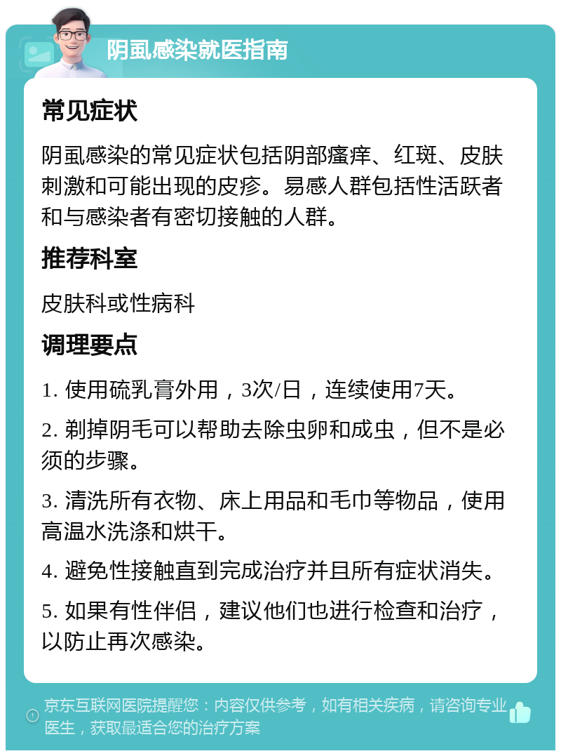 阴虱感染就医指南 常见症状 阴虱感染的常见症状包括阴部瘙痒、红斑、皮肤刺激和可能出现的皮疹。易感人群包括性活跃者和与感染者有密切接触的人群。 推荐科室 皮肤科或性病科 调理要点 1. 使用硫乳膏外用，3次/日，连续使用7天。 2. 剃掉阴毛可以帮助去除虫卵和成虫，但不是必须的步骤。 3. 清洗所有衣物、床上用品和毛巾等物品，使用高温水洗涤和烘干。 4. 避免性接触直到完成治疗并且所有症状消失。 5. 如果有性伴侣，建议他们也进行检查和治疗，以防止再次感染。