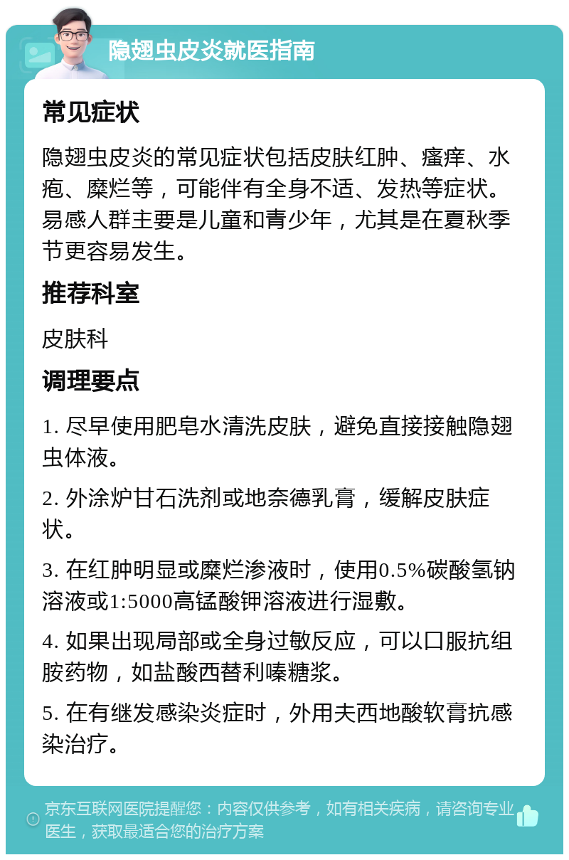 隐翅虫皮炎就医指南 常见症状 隐翅虫皮炎的常见症状包括皮肤红肿、瘙痒、水疱、糜烂等，可能伴有全身不适、发热等症状。易感人群主要是儿童和青少年，尤其是在夏秋季节更容易发生。 推荐科室 皮肤科 调理要点 1. 尽早使用肥皂水清洗皮肤，避免直接接触隐翅虫体液。 2. 外涂炉甘石洗剂或地奈德乳膏，缓解皮肤症状。 3. 在红肿明显或糜烂渗液时，使用0.5%碳酸氢钠溶液或1:5000高锰酸钾溶液进行湿敷。 4. 如果出现局部或全身过敏反应，可以口服抗组胺药物，如盐酸西替利嗪糖浆。 5. 在有继发感染炎症时，外用夫西地酸软膏抗感染治疗。