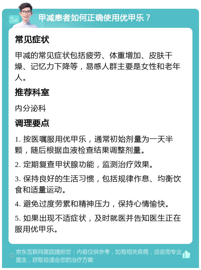 甲减患者如何正确使用优甲乐？ 常见症状 甲减的常见症状包括疲劳、体重增加、皮肤干燥、记忆力下降等，易感人群主要是女性和老年人。 推荐科室 内分泌科 调理要点 1. 按医嘱服用优甲乐，通常初始剂量为一天半颗，随后根据血液检查结果调整剂量。 2. 定期复查甲状腺功能，监测治疗效果。 3. 保持良好的生活习惯，包括规律作息、均衡饮食和适量运动。 4. 避免过度劳累和精神压力，保持心情愉快。 5. 如果出现不适症状，及时就医并告知医生正在服用优甲乐。