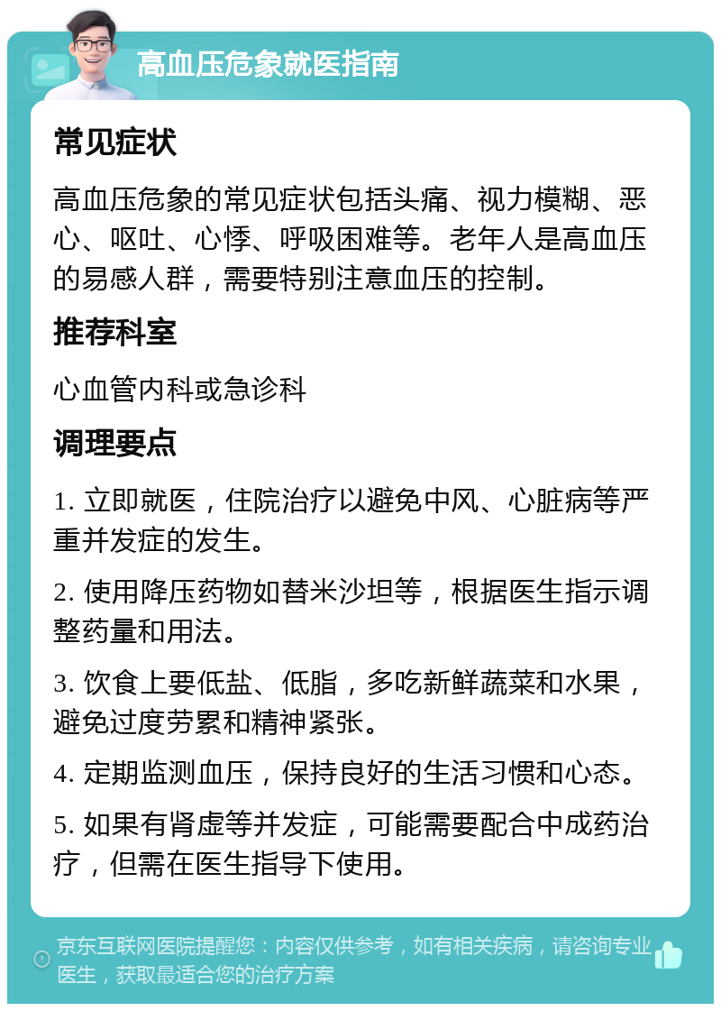 高血压危象就医指南 常见症状 高血压危象的常见症状包括头痛、视力模糊、恶心、呕吐、心悸、呼吸困难等。老年人是高血压的易感人群，需要特别注意血压的控制。 推荐科室 心血管内科或急诊科 调理要点 1. 立即就医，住院治疗以避免中风、心脏病等严重并发症的发生。 2. 使用降压药物如替米沙坦等，根据医生指示调整药量和用法。 3. 饮食上要低盐、低脂，多吃新鲜蔬菜和水果，避免过度劳累和精神紧张。 4. 定期监测血压，保持良好的生活习惯和心态。 5. 如果有肾虚等并发症，可能需要配合中成药治疗，但需在医生指导下使用。