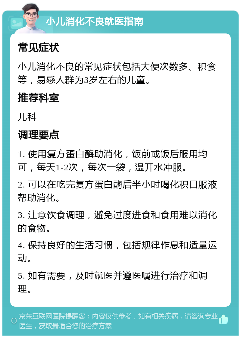 小儿消化不良就医指南 常见症状 小儿消化不良的常见症状包括大便次数多、积食等，易感人群为3岁左右的儿童。 推荐科室 儿科 调理要点 1. 使用复方蛋白酶助消化，饭前或饭后服用均可，每天1-2次，每次一袋，温开水冲服。 2. 可以在吃完复方蛋白酶后半小时喝化积口服液帮助消化。 3. 注意饮食调理，避免过度进食和食用难以消化的食物。 4. 保持良好的生活习惯，包括规律作息和适量运动。 5. 如有需要，及时就医并遵医嘱进行治疗和调理。