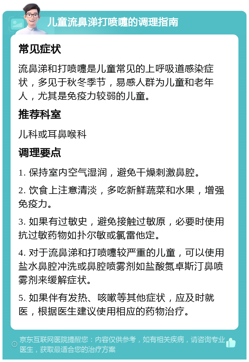 儿童流鼻涕打喷嚏的调理指南 常见症状 流鼻涕和打喷嚏是儿童常见的上呼吸道感染症状，多见于秋冬季节，易感人群为儿童和老年人，尤其是免疫力较弱的儿童。 推荐科室 儿科或耳鼻喉科 调理要点 1. 保持室内空气湿润，避免干燥刺激鼻腔。 2. 饮食上注意清淡，多吃新鲜蔬菜和水果，增强免疫力。 3. 如果有过敏史，避免接触过敏原，必要时使用抗过敏药物如扑尔敏或氯雷他定。 4. 对于流鼻涕和打喷嚏较严重的儿童，可以使用盐水鼻腔冲洗或鼻腔喷雾剂如盐酸氮卓斯汀鼻喷雾剂来缓解症状。 5. 如果伴有发热、咳嗽等其他症状，应及时就医，根据医生建议使用相应的药物治疗。