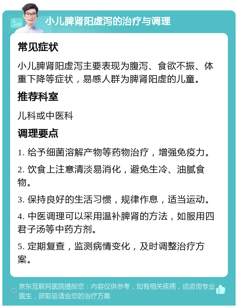 小儿脾肾阳虚泻的治疗与调理 常见症状 小儿脾肾阳虚泻主要表现为腹泻、食欲不振、体重下降等症状，易感人群为脾肾阳虚的儿童。 推荐科室 儿科或中医科 调理要点 1. 给予细菌溶解产物等药物治疗，增强免疫力。 2. 饮食上注意清淡易消化，避免生冷、油腻食物。 3. 保持良好的生活习惯，规律作息，适当运动。 4. 中医调理可以采用温补脾肾的方法，如服用四君子汤等中药方剂。 5. 定期复查，监测病情变化，及时调整治疗方案。