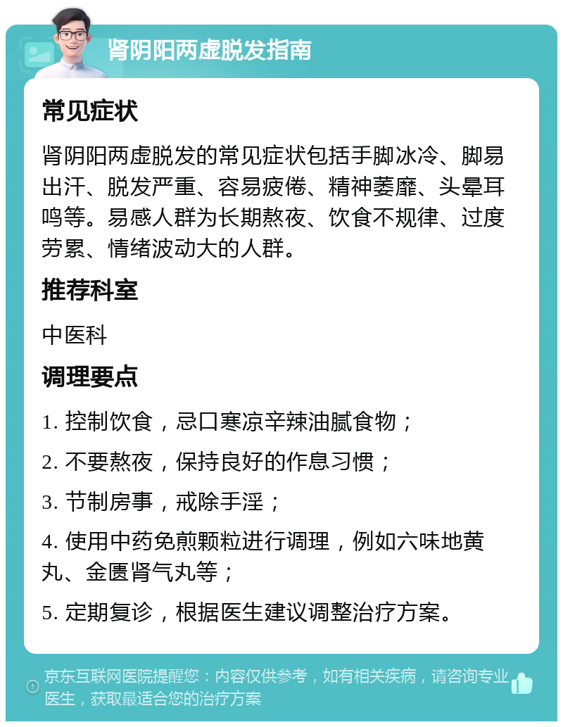 肾阴阳两虚脱发指南 常见症状 肾阴阳两虚脱发的常见症状包括手脚冰冷、脚易出汗、脱发严重、容易疲倦、精神萎靡、头晕耳鸣等。易感人群为长期熬夜、饮食不规律、过度劳累、情绪波动大的人群。 推荐科室 中医科 调理要点 1. 控制饮食，忌口寒凉辛辣油腻食物； 2. 不要熬夜，保持良好的作息习惯； 3. 节制房事，戒除手淫； 4. 使用中药免煎颗粒进行调理，例如六味地黄丸、金匮肾气丸等； 5. 定期复诊，根据医生建议调整治疗方案。