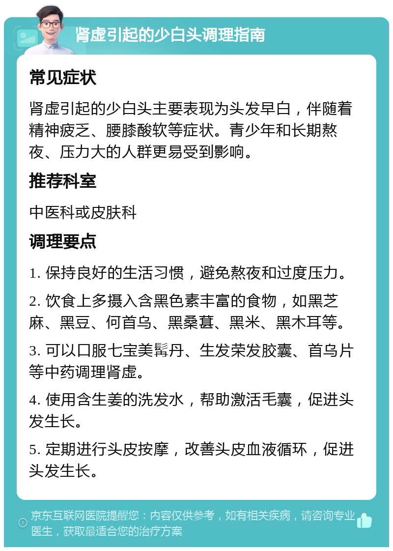 肾虚引起的少白头调理指南 常见症状 肾虚引起的少白头主要表现为头发早白，伴随着精神疲乏、腰膝酸软等症状。青少年和长期熬夜、压力大的人群更易受到影响。 推荐科室 中医科或皮肤科 调理要点 1. 保持良好的生活习惯，避免熬夜和过度压力。 2. 饮食上多摄入含黑色素丰富的食物，如黑芝麻、黑豆、何首乌、黑桑葚、黑米、黑木耳等。 3. 可以口服七宝美髯丹、生发荣发胶囊、首乌片等中药调理肾虚。 4. 使用含生姜的洗发水，帮助激活毛囊，促进头发生长。 5. 定期进行头皮按摩，改善头皮血液循环，促进头发生长。