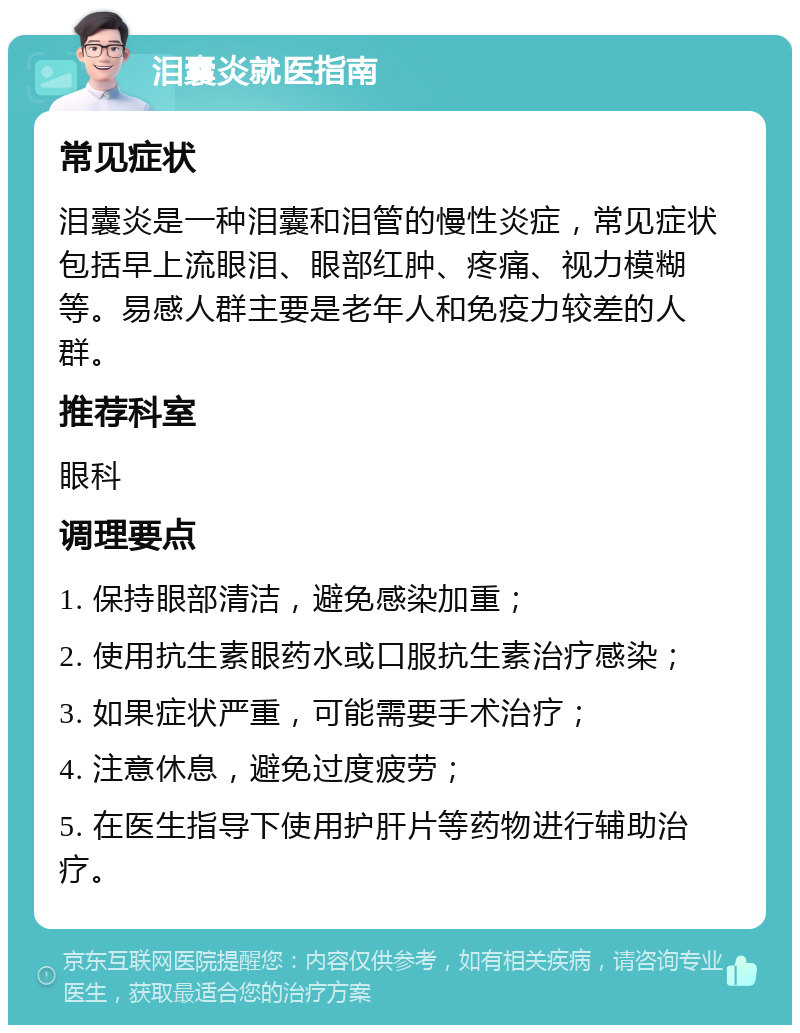 泪囊炎就医指南 常见症状 泪囊炎是一种泪囊和泪管的慢性炎症，常见症状包括早上流眼泪、眼部红肿、疼痛、视力模糊等。易感人群主要是老年人和免疫力较差的人群。 推荐科室 眼科 调理要点 1. 保持眼部清洁，避免感染加重； 2. 使用抗生素眼药水或口服抗生素治疗感染； 3. 如果症状严重，可能需要手术治疗； 4. 注意休息，避免过度疲劳； 5. 在医生指导下使用护肝片等药物进行辅助治疗。