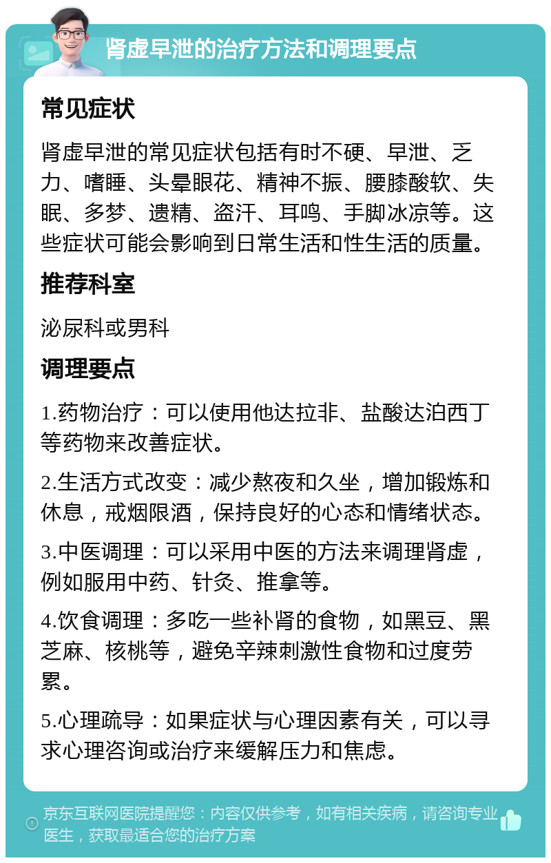 肾虚早泄的治疗方法和调理要点 常见症状 肾虚早泄的常见症状包括有时不硬、早泄、乏力、嗜睡、头晕眼花、精神不振、腰膝酸软、失眠、多梦、遗精、盗汗、耳鸣、手脚冰凉等。这些症状可能会影响到日常生活和性生活的质量。 推荐科室 泌尿科或男科 调理要点 1.药物治疗：可以使用他达拉非、盐酸达泊西丁等药物来改善症状。 2.生活方式改变：减少熬夜和久坐，增加锻炼和休息，戒烟限酒，保持良好的心态和情绪状态。 3.中医调理：可以采用中医的方法来调理肾虚，例如服用中药、针灸、推拿等。 4.饮食调理：多吃一些补肾的食物，如黑豆、黑芝麻、核桃等，避免辛辣刺激性食物和过度劳累。 5.心理疏导：如果症状与心理因素有关，可以寻求心理咨询或治疗来缓解压力和焦虑。