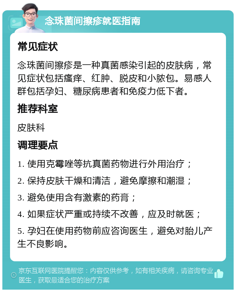 念珠菌间擦疹就医指南 常见症状 念珠菌间擦疹是一种真菌感染引起的皮肤病，常见症状包括瘙痒、红肿、脱皮和小脓包。易感人群包括孕妇、糖尿病患者和免疫力低下者。 推荐科室 皮肤科 调理要点 1. 使用克霉唑等抗真菌药物进行外用治疗； 2. 保持皮肤干燥和清洁，避免摩擦和潮湿； 3. 避免使用含有激素的药膏； 4. 如果症状严重或持续不改善，应及时就医； 5. 孕妇在使用药物前应咨询医生，避免对胎儿产生不良影响。