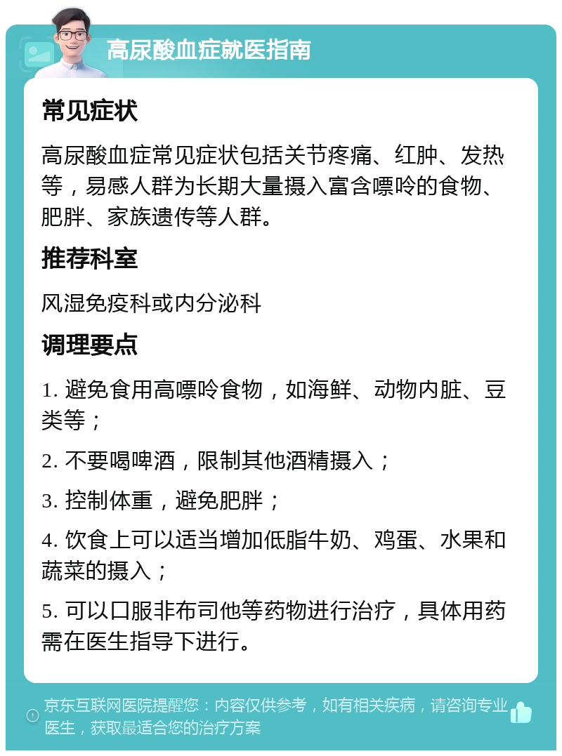 高尿酸血症就医指南 常见症状 高尿酸血症常见症状包括关节疼痛、红肿、发热等，易感人群为长期大量摄入富含嘌呤的食物、肥胖、家族遗传等人群。 推荐科室 风湿免疫科或内分泌科 调理要点 1. 避免食用高嘌呤食物，如海鲜、动物内脏、豆类等； 2. 不要喝啤酒，限制其他酒精摄入； 3. 控制体重，避免肥胖； 4. 饮食上可以适当增加低脂牛奶、鸡蛋、水果和蔬菜的摄入； 5. 可以口服非布司他等药物进行治疗，具体用药需在医生指导下进行。