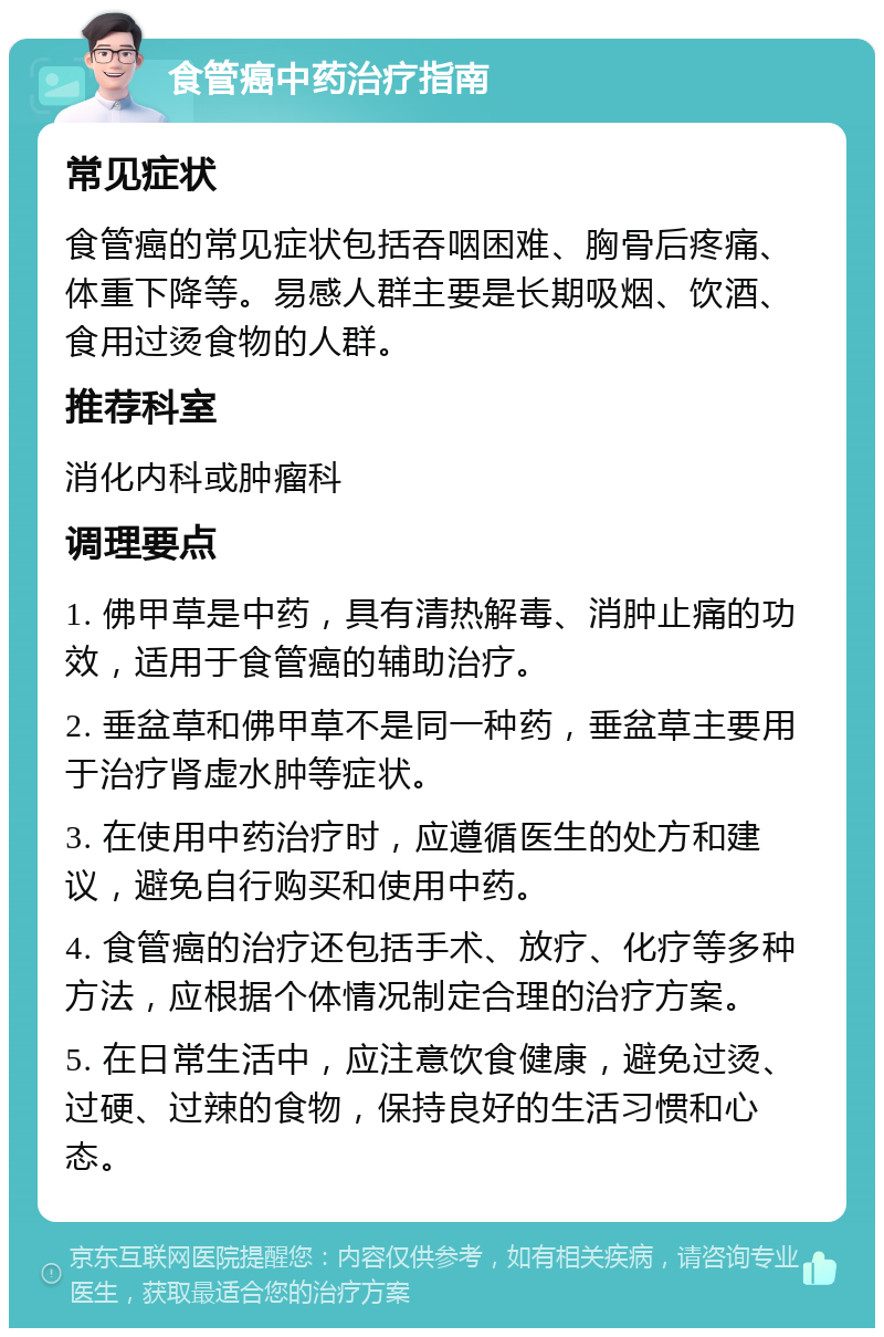 食管癌中药治疗指南 常见症状 食管癌的常见症状包括吞咽困难、胸骨后疼痛、体重下降等。易感人群主要是长期吸烟、饮酒、食用过烫食物的人群。 推荐科室 消化内科或肿瘤科 调理要点 1. 佛甲草是中药，具有清热解毒、消肿止痛的功效，适用于食管癌的辅助治疗。 2. 垂盆草和佛甲草不是同一种药，垂盆草主要用于治疗肾虚水肿等症状。 3. 在使用中药治疗时，应遵循医生的处方和建议，避免自行购买和使用中药。 4. 食管癌的治疗还包括手术、放疗、化疗等多种方法，应根据个体情况制定合理的治疗方案。 5. 在日常生活中，应注意饮食健康，避免过烫、过硬、过辣的食物，保持良好的生活习惯和心态。