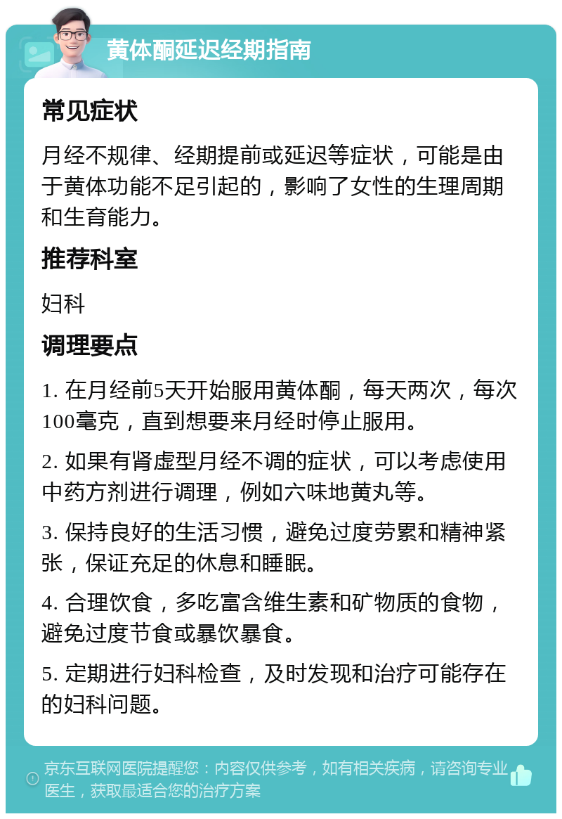 黄体酮延迟经期指南 常见症状 月经不规律、经期提前或延迟等症状，可能是由于黄体功能不足引起的，影响了女性的生理周期和生育能力。 推荐科室 妇科 调理要点 1. 在月经前5天开始服用黄体酮，每天两次，每次100毫克，直到想要来月经时停止服用。 2. 如果有肾虚型月经不调的症状，可以考虑使用中药方剂进行调理，例如六味地黄丸等。 3. 保持良好的生活习惯，避免过度劳累和精神紧张，保证充足的休息和睡眠。 4. 合理饮食，多吃富含维生素和矿物质的食物，避免过度节食或暴饮暴食。 5. 定期进行妇科检查，及时发现和治疗可能存在的妇科问题。