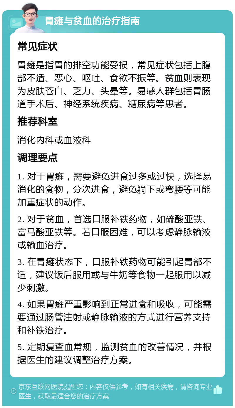 胃瘫与贫血的治疗指南 常见症状 胃瘫是指胃的排空功能受损，常见症状包括上腹部不适、恶心、呕吐、食欲不振等。贫血则表现为皮肤苍白、乏力、头晕等。易感人群包括胃肠道手术后、神经系统疾病、糖尿病等患者。 推荐科室 消化内科或血液科 调理要点 1. 对于胃瘫，需要避免进食过多或过快，选择易消化的食物，分次进食，避免躺下或弯腰等可能加重症状的动作。 2. 对于贫血，首选口服补铁药物，如硫酸亚铁、富马酸亚铁等。若口服困难，可以考虑静脉输液或输血治疗。 3. 在胃瘫状态下，口服补铁药物可能引起胃部不适，建议饭后服用或与牛奶等食物一起服用以减少刺激。 4. 如果胃瘫严重影响到正常进食和吸收，可能需要通过肠管注射或静脉输液的方式进行营养支持和补铁治疗。 5. 定期复查血常规，监测贫血的改善情况，并根据医生的建议调整治疗方案。