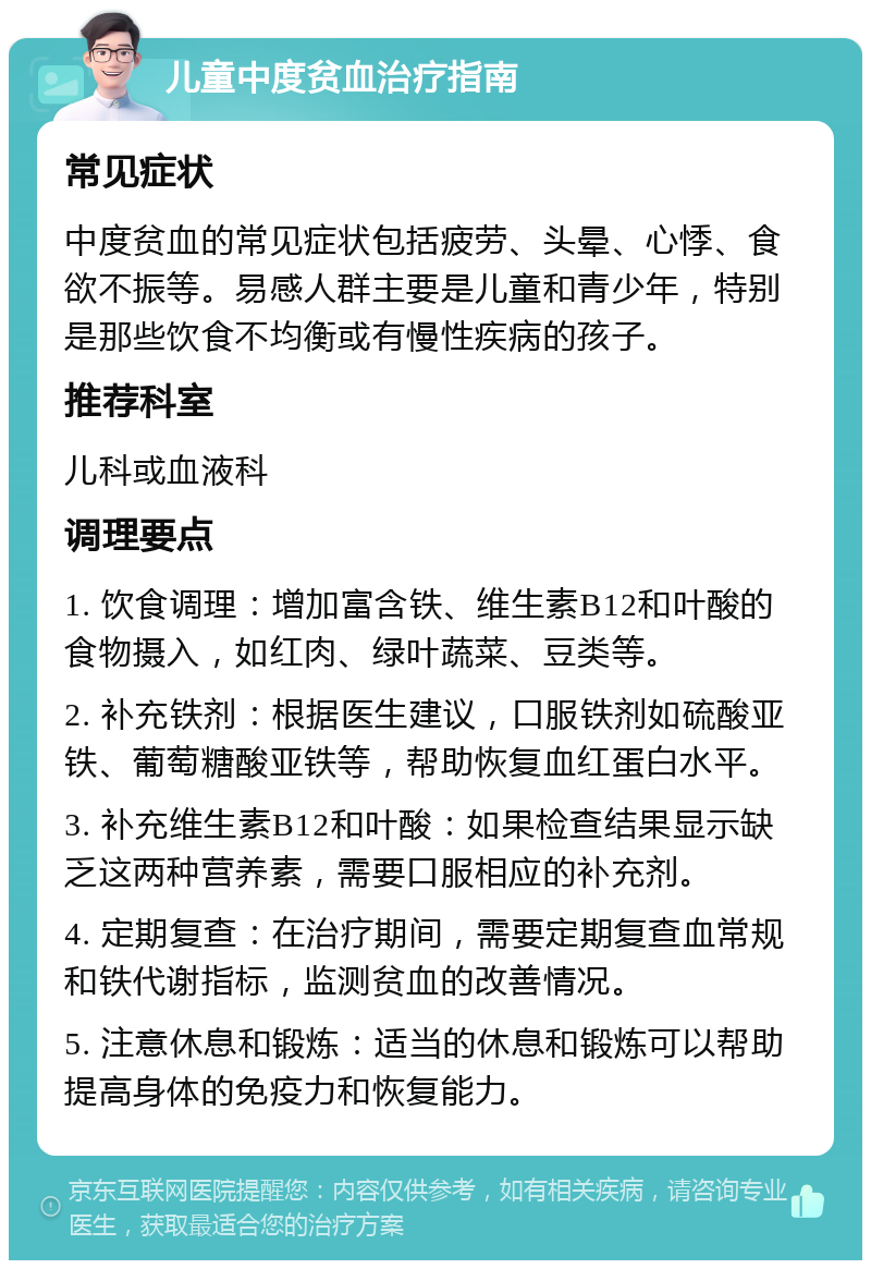 儿童中度贫血治疗指南 常见症状 中度贫血的常见症状包括疲劳、头晕、心悸、食欲不振等。易感人群主要是儿童和青少年，特别是那些饮食不均衡或有慢性疾病的孩子。 推荐科室 儿科或血液科 调理要点 1. 饮食调理：增加富含铁、维生素B12和叶酸的食物摄入，如红肉、绿叶蔬菜、豆类等。 2. 补充铁剂：根据医生建议，口服铁剂如硫酸亚铁、葡萄糖酸亚铁等，帮助恢复血红蛋白水平。 3. 补充维生素B12和叶酸：如果检查结果显示缺乏这两种营养素，需要口服相应的补充剂。 4. 定期复查：在治疗期间，需要定期复查血常规和铁代谢指标，监测贫血的改善情况。 5. 注意休息和锻炼：适当的休息和锻炼可以帮助提高身体的免疫力和恢复能力。