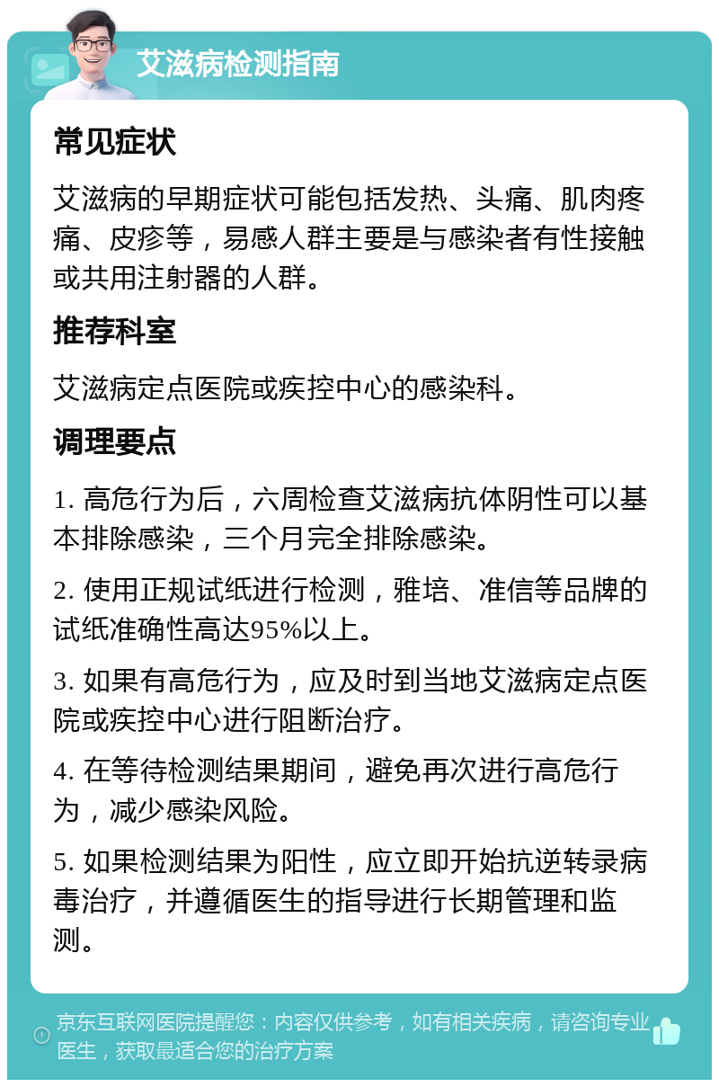 艾滋病检测指南 常见症状 艾滋病的早期症状可能包括发热、头痛、肌肉疼痛、皮疹等，易感人群主要是与感染者有性接触或共用注射器的人群。 推荐科室 艾滋病定点医院或疾控中心的感染科。 调理要点 1. 高危行为后，六周检查艾滋病抗体阴性可以基本排除感染，三个月完全排除感染。 2. 使用正规试纸进行检测，雅培、准信等品牌的试纸准确性高达95%以上。 3. 如果有高危行为，应及时到当地艾滋病定点医院或疾控中心进行阻断治疗。 4. 在等待检测结果期间，避免再次进行高危行为，减少感染风险。 5. 如果检测结果为阳性，应立即开始抗逆转录病毒治疗，并遵循医生的指导进行长期管理和监测。