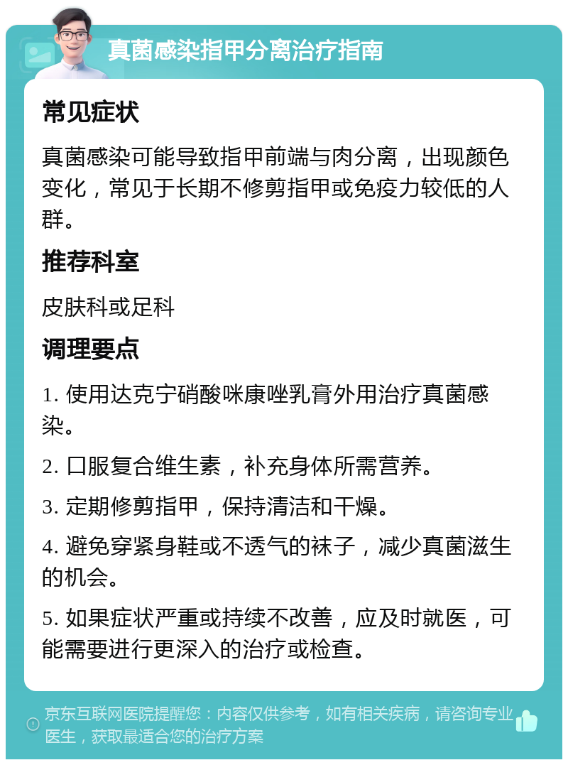 真菌感染指甲分离治疗指南 常见症状 真菌感染可能导致指甲前端与肉分离，出现颜色变化，常见于长期不修剪指甲或免疫力较低的人群。 推荐科室 皮肤科或足科 调理要点 1. 使用达克宁硝酸咪康唑乳膏外用治疗真菌感染。 2. 口服复合维生素，补充身体所需营养。 3. 定期修剪指甲，保持清洁和干燥。 4. 避免穿紧身鞋或不透气的袜子，减少真菌滋生的机会。 5. 如果症状严重或持续不改善，应及时就医，可能需要进行更深入的治疗或检查。