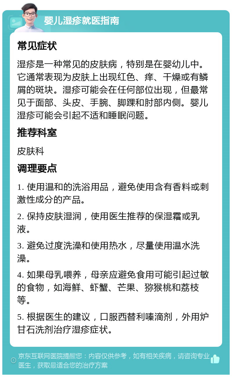 婴儿湿疹就医指南 常见症状 湿疹是一种常见的皮肤病，特别是在婴幼儿中。它通常表现为皮肤上出现红色、痒、干燥或有鳞屑的斑块。湿疹可能会在任何部位出现，但最常见于面部、头皮、手腕、脚踝和肘部内侧。婴儿湿疹可能会引起不适和睡眠问题。 推荐科室 皮肤科 调理要点 1. 使用温和的洗浴用品，避免使用含有香料或刺激性成分的产品。 2. 保持皮肤湿润，使用医生推荐的保湿霜或乳液。 3. 避免过度洗澡和使用热水，尽量使用温水洗澡。 4. 如果母乳喂养，母亲应避免食用可能引起过敏的食物，如海鲜、虾蟹、芒果、猕猴桃和荔枝等。 5. 根据医生的建议，口服西替利嗪滴剂，外用炉甘石洗剂治疗湿疹症状。