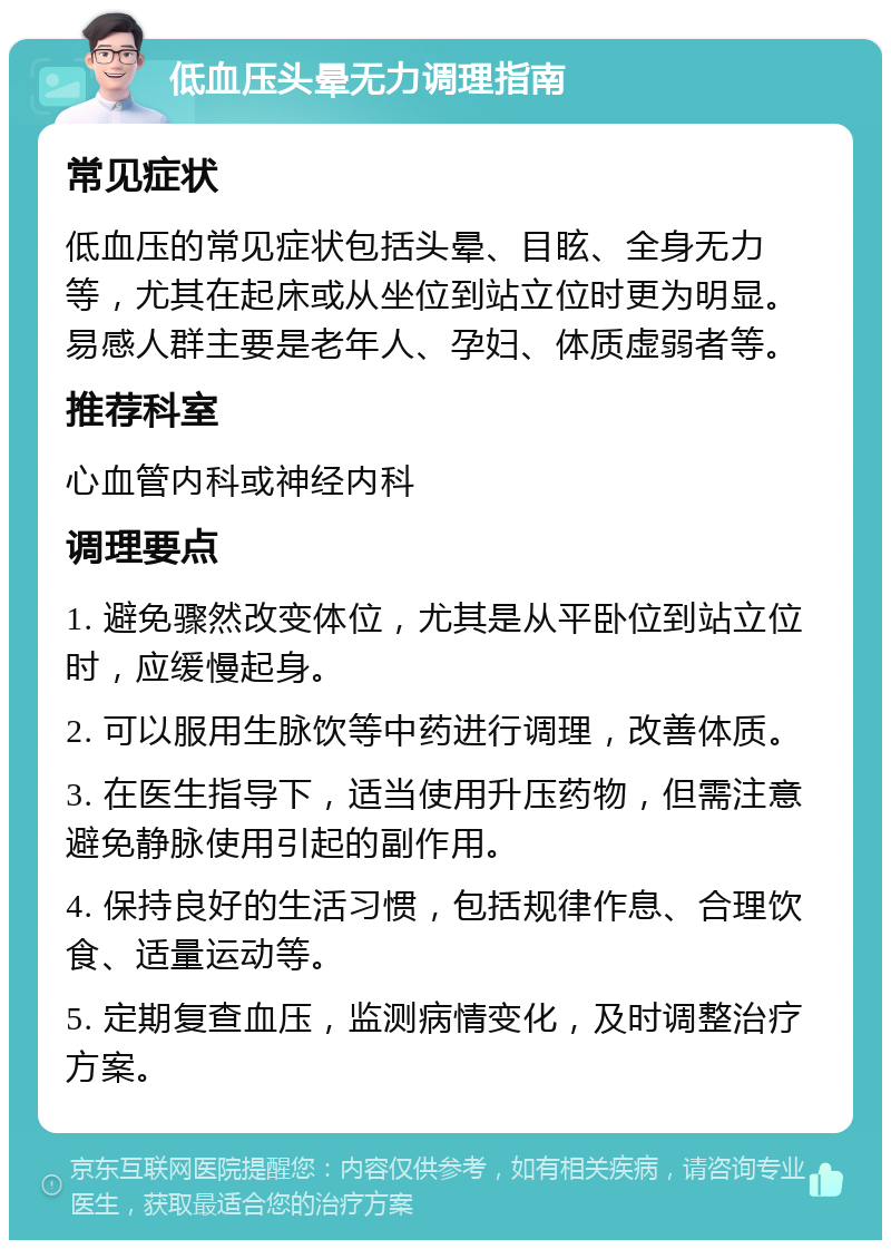 低血压头晕无力调理指南 常见症状 低血压的常见症状包括头晕、目眩、全身无力等，尤其在起床或从坐位到站立位时更为明显。易感人群主要是老年人、孕妇、体质虚弱者等。 推荐科室 心血管内科或神经内科 调理要点 1. 避免骤然改变体位，尤其是从平卧位到站立位时，应缓慢起身。 2. 可以服用生脉饮等中药进行调理，改善体质。 3. 在医生指导下，适当使用升压药物，但需注意避免静脉使用引起的副作用。 4. 保持良好的生活习惯，包括规律作息、合理饮食、适量运动等。 5. 定期复查血压，监测病情变化，及时调整治疗方案。