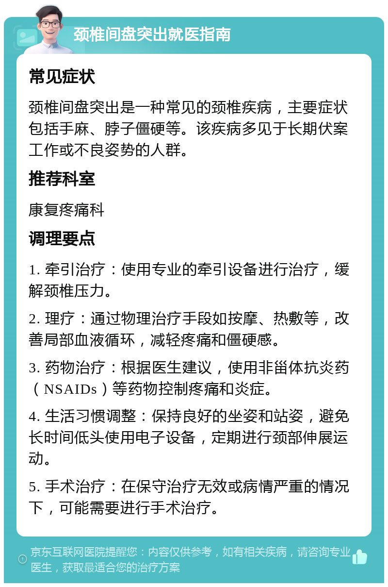 颈椎间盘突出就医指南 常见症状 颈椎间盘突出是一种常见的颈椎疾病，主要症状包括手麻、脖子僵硬等。该疾病多见于长期伏案工作或不良姿势的人群。 推荐科室 康复疼痛科 调理要点 1. 牵引治疗：使用专业的牵引设备进行治疗，缓解颈椎压力。 2. 理疗：通过物理治疗手段如按摩、热敷等，改善局部血液循环，减轻疼痛和僵硬感。 3. 药物治疗：根据医生建议，使用非甾体抗炎药（NSAIDs）等药物控制疼痛和炎症。 4. 生活习惯调整：保持良好的坐姿和站姿，避免长时间低头使用电子设备，定期进行颈部伸展运动。 5. 手术治疗：在保守治疗无效或病情严重的情况下，可能需要进行手术治疗。