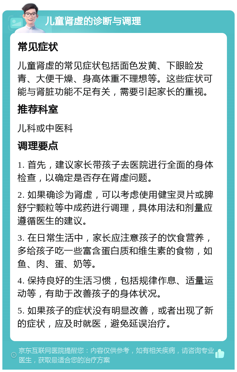 儿童肾虚的诊断与调理 常见症状 儿童肾虚的常见症状包括面色发黄、下眼睑发青、大便干燥、身高体重不理想等。这些症状可能与肾脏功能不足有关，需要引起家长的重视。 推荐科室 儿科或中医科 调理要点 1. 首先，建议家长带孩子去医院进行全面的身体检查，以确定是否存在肾虚问题。 2. 如果确诊为肾虚，可以考虑使用健宝灵片或脾舒宁颗粒等中成药进行调理，具体用法和剂量应遵循医生的建议。 3. 在日常生活中，家长应注意孩子的饮食营养，多给孩子吃一些富含蛋白质和维生素的食物，如鱼、肉、蛋、奶等。 4. 保持良好的生活习惯，包括规律作息、适量运动等，有助于改善孩子的身体状况。 5. 如果孩子的症状没有明显改善，或者出现了新的症状，应及时就医，避免延误治疗。