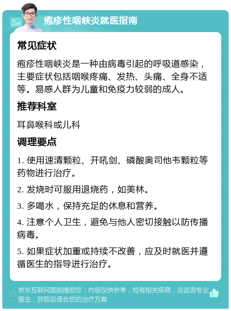 疱疹性咽峡炎就医指南 常见症状 疱疹性咽峡炎是一种由病毒引起的呼吸道感染，主要症状包括咽喉疼痛、发热、头痛、全身不适等。易感人群为儿童和免疫力较弱的成人。 推荐科室 耳鼻喉科或儿科 调理要点 1. 使用速清颗粒、开吼剑、磷酸奥司他韦颗粒等药物进行治疗。 2. 发烧时可服用退烧药，如美林。 3. 多喝水，保持充足的休息和营养。 4. 注意个人卫生，避免与他人密切接触以防传播病毒。 5. 如果症状加重或持续不改善，应及时就医并遵循医生的指导进行治疗。