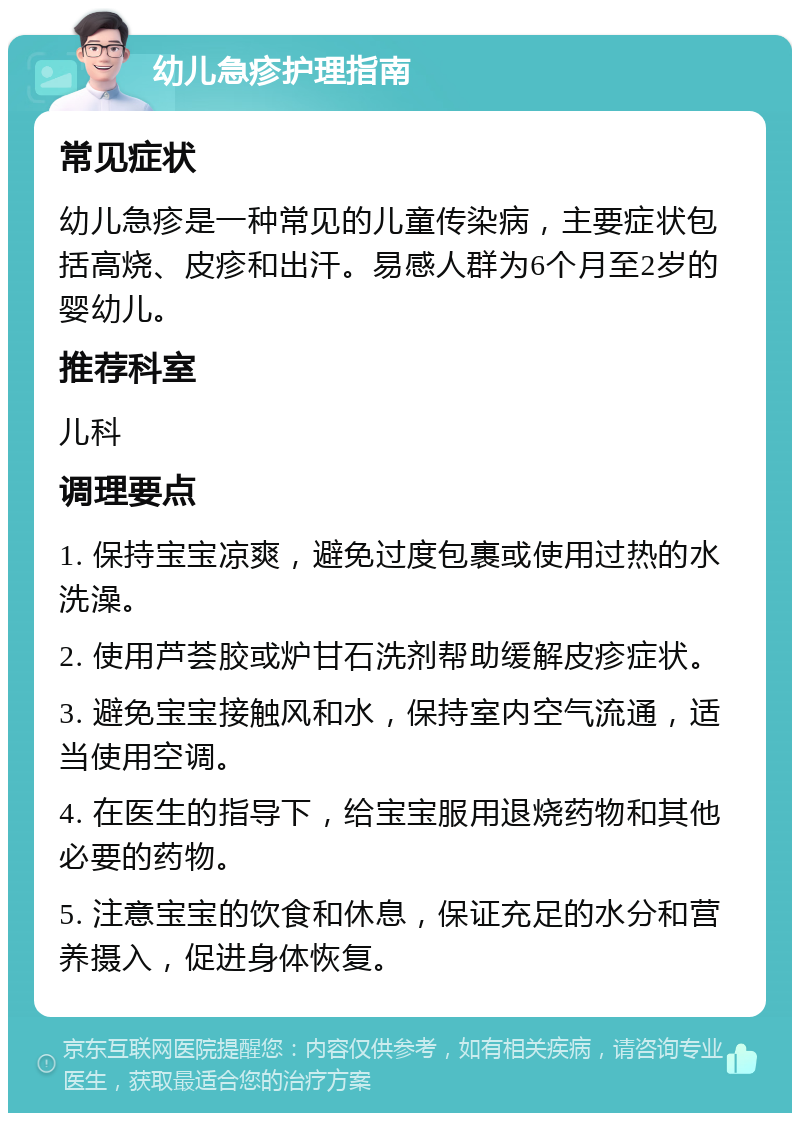 幼儿急疹护理指南 常见症状 幼儿急疹是一种常见的儿童传染病，主要症状包括高烧、皮疹和出汗。易感人群为6个月至2岁的婴幼儿。 推荐科室 儿科 调理要点 1. 保持宝宝凉爽，避免过度包裹或使用过热的水洗澡。 2. 使用芦荟胶或炉甘石洗剂帮助缓解皮疹症状。 3. 避免宝宝接触风和水，保持室内空气流通，适当使用空调。 4. 在医生的指导下，给宝宝服用退烧药物和其他必要的药物。 5. 注意宝宝的饮食和休息，保证充足的水分和营养摄入，促进身体恢复。