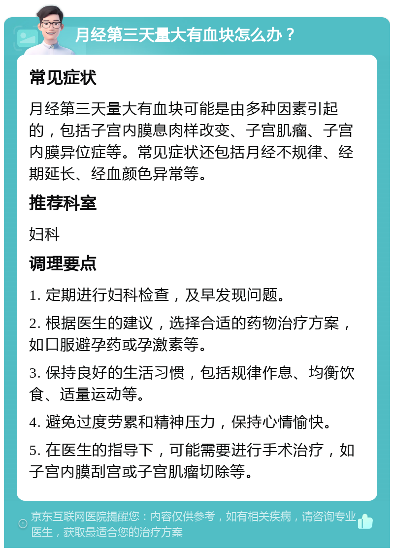 月经第三天量大有血块怎么办？ 常见症状 月经第三天量大有血块可能是由多种因素引起的，包括子宫内膜息肉样改变、子宫肌瘤、子宫内膜异位症等。常见症状还包括月经不规律、经期延长、经血颜色异常等。 推荐科室 妇科 调理要点 1. 定期进行妇科检查，及早发现问题。 2. 根据医生的建议，选择合适的药物治疗方案，如口服避孕药或孕激素等。 3. 保持良好的生活习惯，包括规律作息、均衡饮食、适量运动等。 4. 避免过度劳累和精神压力，保持心情愉快。 5. 在医生的指导下，可能需要进行手术治疗，如子宫内膜刮宫或子宫肌瘤切除等。