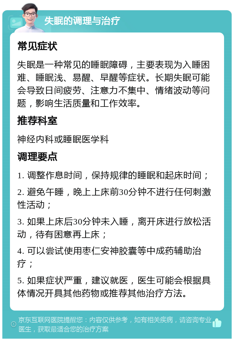 失眠的调理与治疗 常见症状 失眠是一种常见的睡眠障碍，主要表现为入睡困难、睡眠浅、易醒、早醒等症状。长期失眠可能会导致日间疲劳、注意力不集中、情绪波动等问题，影响生活质量和工作效率。 推荐科室 神经内科或睡眠医学科 调理要点 1. 调整作息时间，保持规律的睡眠和起床时间； 2. 避免午睡，晚上上床前30分钟不进行任何刺激性活动； 3. 如果上床后30分钟未入睡，离开床进行放松活动，待有困意再上床； 4. 可以尝试使用枣仁安神胶囊等中成药辅助治疗； 5. 如果症状严重，建议就医，医生可能会根据具体情况开具其他药物或推荐其他治疗方法。