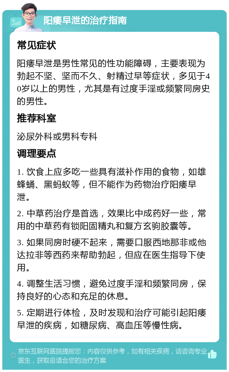 阳痿早泄的治疗指南 常见症状 阳痿早泄是男性常见的性功能障碍，主要表现为勃起不坚、坚而不久、射精过早等症状，多见于40岁以上的男性，尤其是有过度手淫或频繁同房史的男性。 推荐科室 泌尿外科或男科专科 调理要点 1. 饮食上应多吃一些具有滋补作用的食物，如雄蜂蛹、黑蚂蚁等，但不能作为药物治疗阳痿早泄。 2. 中草药治疗是首选，效果比中成药好一些，常用的中草药有锁阳固精丸和复方玄驹胶囊等。 3. 如果同房时硬不起来，需要口服西地那非或他达拉非等西药来帮助勃起，但应在医生指导下使用。 4. 调整生活习惯，避免过度手淫和频繁同房，保持良好的心态和充足的休息。 5. 定期进行体检，及时发现和治疗可能引起阳痿早泄的疾病，如糖尿病、高血压等慢性病。