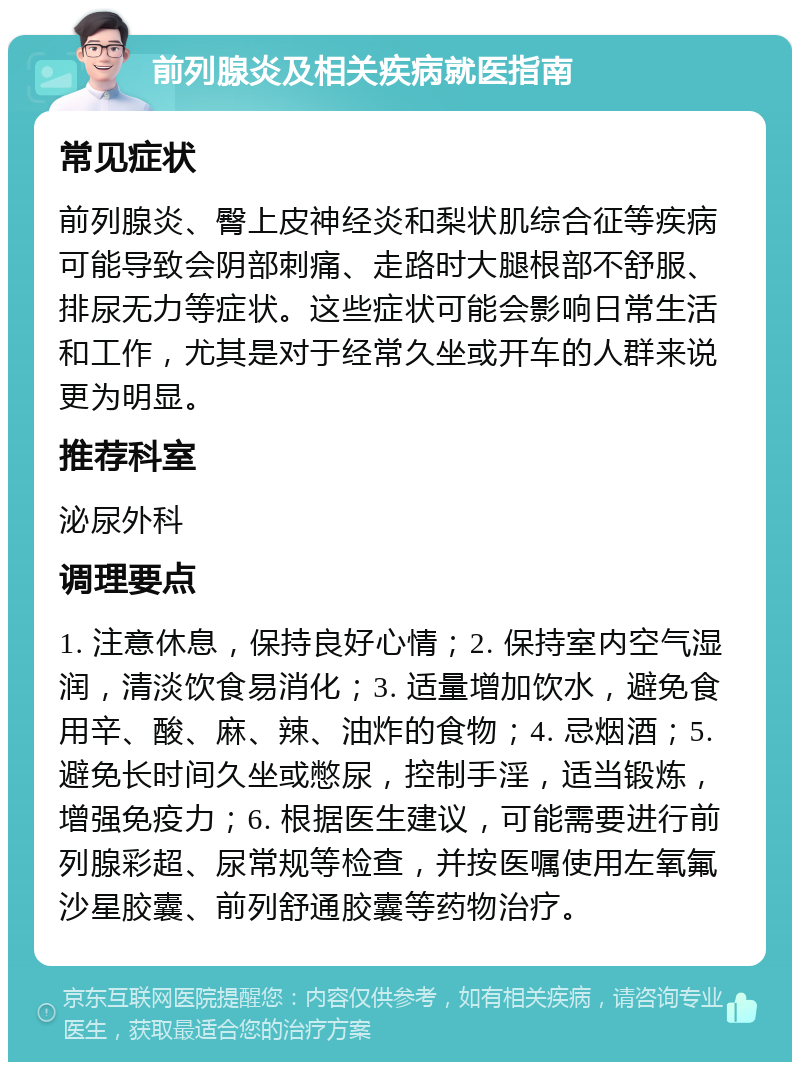 前列腺炎及相关疾病就医指南 常见症状 前列腺炎、臀上皮神经炎和梨状肌综合征等疾病可能导致会阴部刺痛、走路时大腿根部不舒服、排尿无力等症状。这些症状可能会影响日常生活和工作，尤其是对于经常久坐或开车的人群来说更为明显。 推荐科室 泌尿外科 调理要点 1. 注意休息，保持良好心情；2. 保持室内空气湿润，清淡饮食易消化；3. 适量增加饮水，避免食用辛、酸、麻、辣、油炸的食物；4. 忌烟酒；5. 避免长时间久坐或憋尿，控制手淫，适当锻炼，增强免疫力；6. 根据医生建议，可能需要进行前列腺彩超、尿常规等检查，并按医嘱使用左氧氟沙星胶囊、前列舒通胶囊等药物治疗。