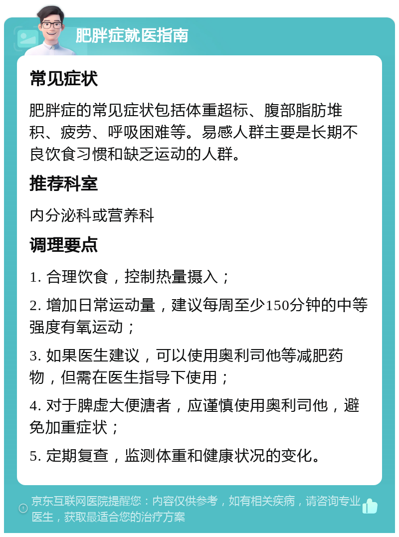 肥胖症就医指南 常见症状 肥胖症的常见症状包括体重超标、腹部脂肪堆积、疲劳、呼吸困难等。易感人群主要是长期不良饮食习惯和缺乏运动的人群。 推荐科室 内分泌科或营养科 调理要点 1. 合理饮食，控制热量摄入； 2. 增加日常运动量，建议每周至少150分钟的中等强度有氧运动； 3. 如果医生建议，可以使用奥利司他等减肥药物，但需在医生指导下使用； 4. 对于脾虚大便溏者，应谨慎使用奥利司他，避免加重症状； 5. 定期复查，监测体重和健康状况的变化。