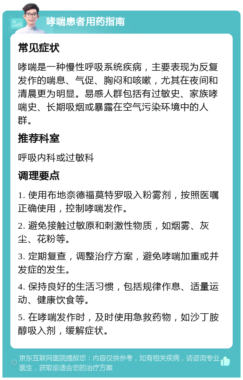 哮喘患者用药指南 常见症状 哮喘是一种慢性呼吸系统疾病，主要表现为反复发作的喘息、气促、胸闷和咳嗽，尤其在夜间和清晨更为明显。易感人群包括有过敏史、家族哮喘史、长期吸烟或暴露在空气污染环境中的人群。 推荐科室 呼吸内科或过敏科 调理要点 1. 使用布地奈德福莫特罗吸入粉雾剂，按照医嘱正确使用，控制哮喘发作。 2. 避免接触过敏原和刺激性物质，如烟雾、灰尘、花粉等。 3. 定期复查，调整治疗方案，避免哮喘加重或并发症的发生。 4. 保持良好的生活习惯，包括规律作息、适量运动、健康饮食等。 5. 在哮喘发作时，及时使用急救药物，如沙丁胺醇吸入剂，缓解症状。