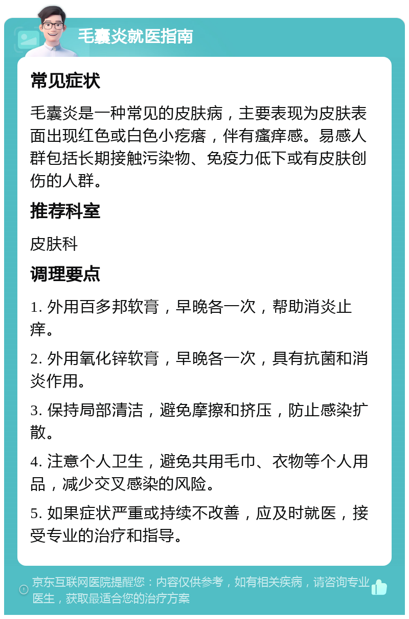 毛囊炎就医指南 常见症状 毛囊炎是一种常见的皮肤病，主要表现为皮肤表面出现红色或白色小疙瘩，伴有瘙痒感。易感人群包括长期接触污染物、免疫力低下或有皮肤创伤的人群。 推荐科室 皮肤科 调理要点 1. 外用百多邦软膏，早晚各一次，帮助消炎止痒。 2. 外用氧化锌软膏，早晚各一次，具有抗菌和消炎作用。 3. 保持局部清洁，避免摩擦和挤压，防止感染扩散。 4. 注意个人卫生，避免共用毛巾、衣物等个人用品，减少交叉感染的风险。 5. 如果症状严重或持续不改善，应及时就医，接受专业的治疗和指导。