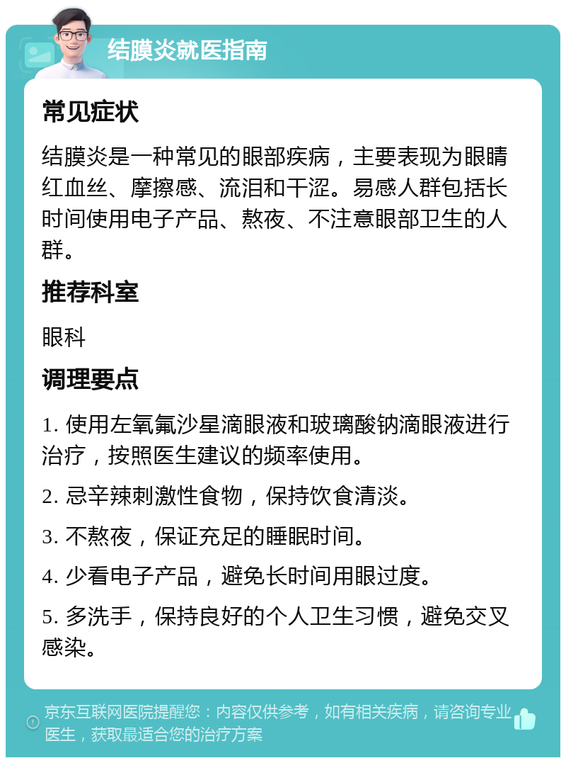 结膜炎就医指南 常见症状 结膜炎是一种常见的眼部疾病，主要表现为眼睛红血丝、摩擦感、流泪和干涩。易感人群包括长时间使用电子产品、熬夜、不注意眼部卫生的人群。 推荐科室 眼科 调理要点 1. 使用左氧氟沙星滴眼液和玻璃酸钠滴眼液进行治疗，按照医生建议的频率使用。 2. 忌辛辣刺激性食物，保持饮食清淡。 3. 不熬夜，保证充足的睡眠时间。 4. 少看电子产品，避免长时间用眼过度。 5. 多洗手，保持良好的个人卫生习惯，避免交叉感染。