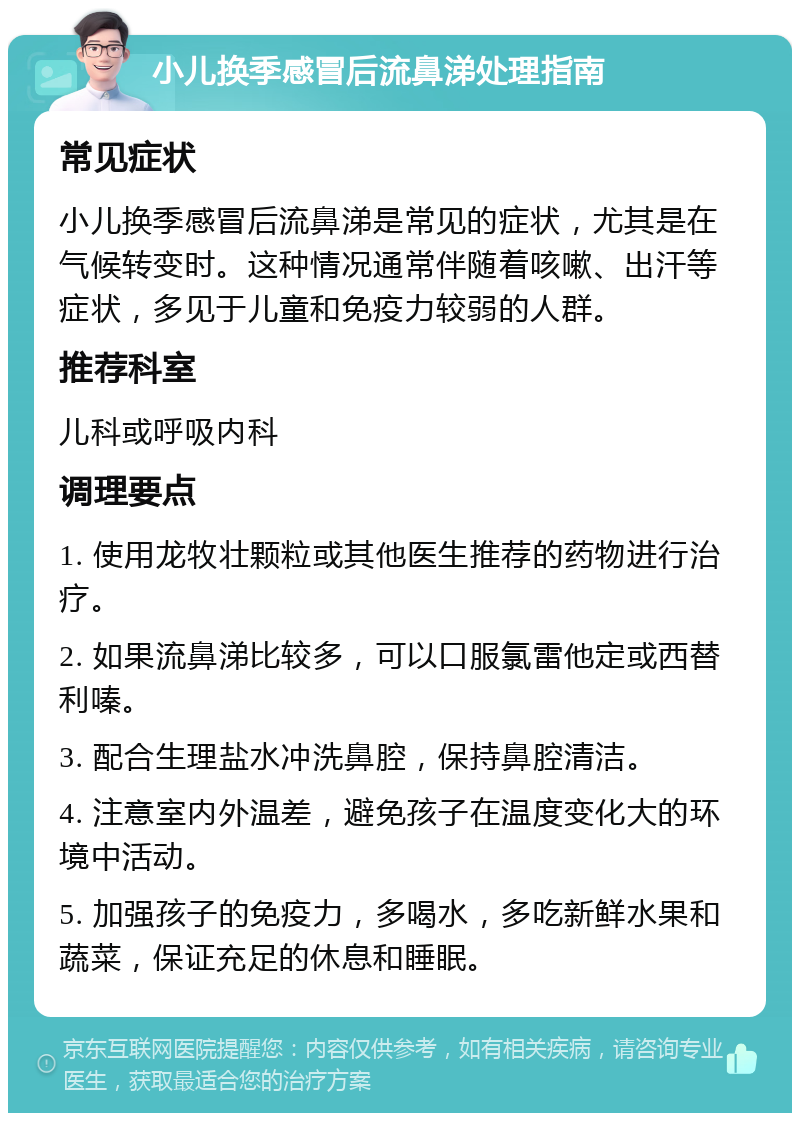 小儿换季感冒后流鼻涕处理指南 常见症状 小儿换季感冒后流鼻涕是常见的症状，尤其是在气候转变时。这种情况通常伴随着咳嗽、出汗等症状，多见于儿童和免疫力较弱的人群。 推荐科室 儿科或呼吸内科 调理要点 1. 使用龙牧壮颗粒或其他医生推荐的药物进行治疗。 2. 如果流鼻涕比较多，可以口服氯雷他定或西替利嗪。 3. 配合生理盐水冲洗鼻腔，保持鼻腔清洁。 4. 注意室内外温差，避免孩子在温度变化大的环境中活动。 5. 加强孩子的免疫力，多喝水，多吃新鲜水果和蔬菜，保证充足的休息和睡眠。