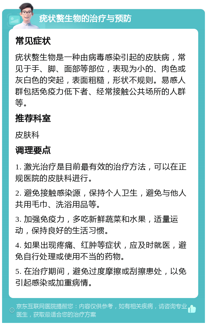 疣状赘生物的治疗与预防 常见症状 疣状赘生物是一种由病毒感染引起的皮肤病，常见于手、脚、面部等部位，表现为小的、肉色或灰白色的突起，表面粗糙，形状不规则。易感人群包括免疫力低下者、经常接触公共场所的人群等。 推荐科室 皮肤科 调理要点 1. 激光治疗是目前最有效的治疗方法，可以在正规医院的皮肤科进行。 2. 避免接触感染源，保持个人卫生，避免与他人共用毛巾、洗浴用品等。 3. 加强免疫力，多吃新鲜蔬菜和水果，适量运动，保持良好的生活习惯。 4. 如果出现疼痛、红肿等症状，应及时就医，避免自行处理或使用不当的药物。 5. 在治疗期间，避免过度摩擦或刮擦患处，以免引起感染或加重病情。