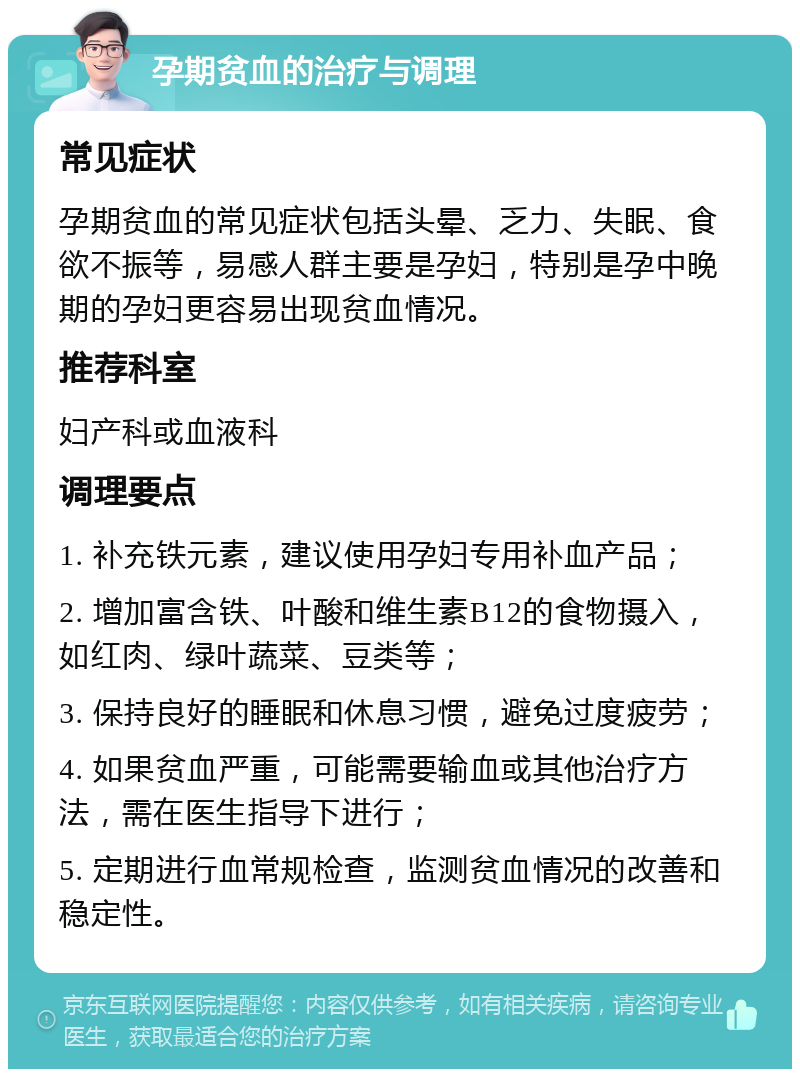 孕期贫血的治疗与调理 常见症状 孕期贫血的常见症状包括头晕、乏力、失眠、食欲不振等，易感人群主要是孕妇，特别是孕中晚期的孕妇更容易出现贫血情况。 推荐科室 妇产科或血液科 调理要点 1. 补充铁元素，建议使用孕妇专用补血产品； 2. 增加富含铁、叶酸和维生素B12的食物摄入，如红肉、绿叶蔬菜、豆类等； 3. 保持良好的睡眠和休息习惯，避免过度疲劳； 4. 如果贫血严重，可能需要输血或其他治疗方法，需在医生指导下进行； 5. 定期进行血常规检查，监测贫血情况的改善和稳定性。