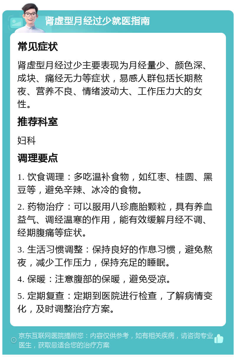 肾虚型月经过少就医指南 常见症状 肾虚型月经过少主要表现为月经量少、颜色深、成块、痛经无力等症状，易感人群包括长期熬夜、营养不良、情绪波动大、工作压力大的女性。 推荐科室 妇科 调理要点 1. 饮食调理：多吃温补食物，如红枣、桂圆、黑豆等，避免辛辣、冰冷的食物。 2. 药物治疗：可以服用八珍鹿胎颗粒，具有养血益气、调经温寒的作用，能有效缓解月经不调、经期腹痛等症状。 3. 生活习惯调整：保持良好的作息习惯，避免熬夜，减少工作压力，保持充足的睡眠。 4. 保暖：注意腹部的保暖，避免受凉。 5. 定期复查：定期到医院进行检查，了解病情变化，及时调整治疗方案。