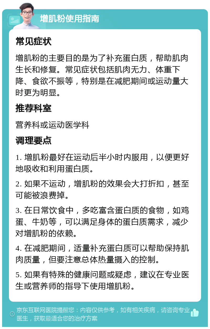 增肌粉使用指南 常见症状 增肌粉的主要目的是为了补充蛋白质，帮助肌肉生长和修复。常见症状包括肌肉无力、体重下降、食欲不振等，特别是在减肥期间或运动量大时更为明显。 推荐科室 营养科或运动医学科 调理要点 1. 增肌粉最好在运动后半小时内服用，以便更好地吸收和利用蛋白质。 2. 如果不运动，增肌粉的效果会大打折扣，甚至可能被浪费掉。 3. 在日常饮食中，多吃富含蛋白质的食物，如鸡蛋、牛奶等，可以满足身体的蛋白质需求，减少对增肌粉的依赖。 4. 在减肥期间，适量补充蛋白质可以帮助保持肌肉质量，但要注意总体热量摄入的控制。 5. 如果有特殊的健康问题或疑虑，建议在专业医生或营养师的指导下使用增肌粉。