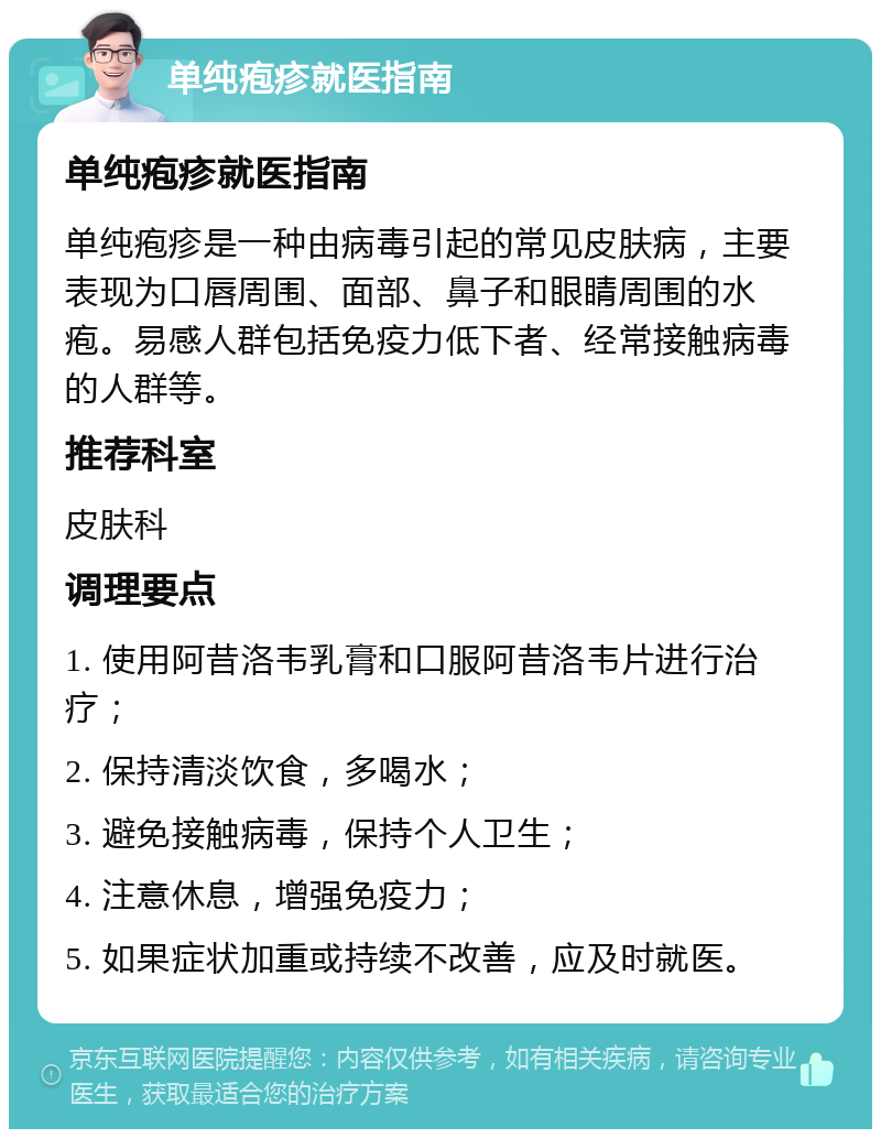 单纯疱疹就医指南 单纯疱疹就医指南 单纯疱疹是一种由病毒引起的常见皮肤病，主要表现为口唇周围、面部、鼻子和眼睛周围的水疱。易感人群包括免疫力低下者、经常接触病毒的人群等。 推荐科室 皮肤科 调理要点 1. 使用阿昔洛韦乳膏和口服阿昔洛韦片进行治疗； 2. 保持清淡饮食，多喝水； 3. 避免接触病毒，保持个人卫生； 4. 注意休息，增强免疫力； 5. 如果症状加重或持续不改善，应及时就医。