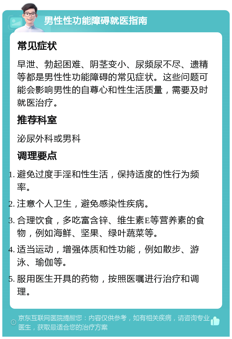 男性性功能障碍就医指南 常见症状 早泄、勃起困难、阴茎变小、尿频尿不尽、遗精等都是男性性功能障碍的常见症状。这些问题可能会影响男性的自尊心和性生活质量，需要及时就医治疗。 推荐科室 泌尿外科或男科 调理要点 避免过度手淫和性生活，保持适度的性行为频率。 注意个人卫生，避免感染性疾病。 合理饮食，多吃富含锌、维生素E等营养素的食物，例如海鲜、坚果、绿叶蔬菜等。 适当运动，增强体质和性功能，例如散步、游泳、瑜伽等。 服用医生开具的药物，按照医嘱进行治疗和调理。