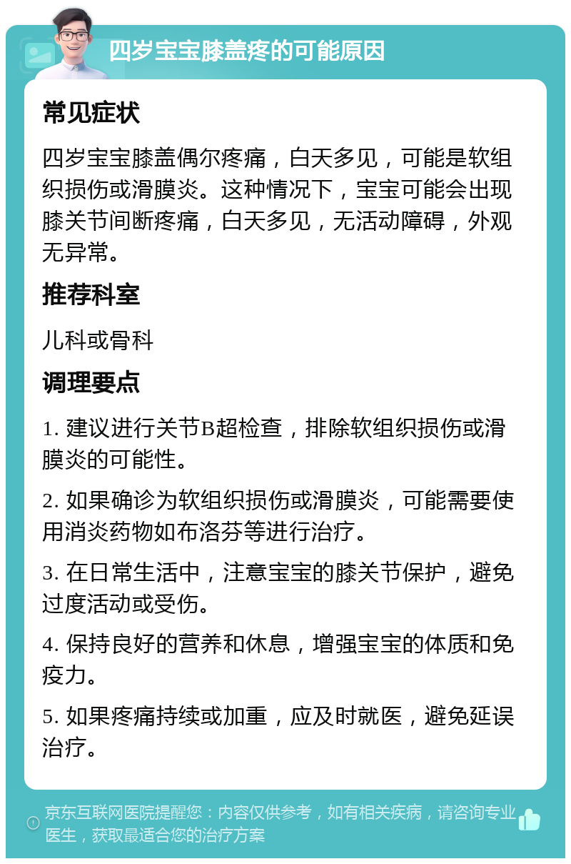 四岁宝宝膝盖疼的可能原因 常见症状 四岁宝宝膝盖偶尔疼痛，白天多见，可能是软组织损伤或滑膜炎。这种情况下，宝宝可能会出现膝关节间断疼痛，白天多见，无活动障碍，外观无异常。 推荐科室 儿科或骨科 调理要点 1. 建议进行关节B超检查，排除软组织损伤或滑膜炎的可能性。 2. 如果确诊为软组织损伤或滑膜炎，可能需要使用消炎药物如布洛芬等进行治疗。 3. 在日常生活中，注意宝宝的膝关节保护，避免过度活动或受伤。 4. 保持良好的营养和休息，增强宝宝的体质和免疫力。 5. 如果疼痛持续或加重，应及时就医，避免延误治疗。