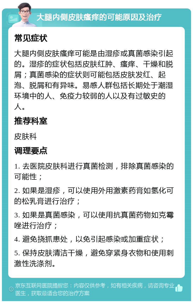 大腿内侧皮肤瘙痒的可能原因及治疗 常见症状 大腿内侧皮肤瘙痒可能是由湿疹或真菌感染引起的。湿疹的症状包括皮肤红肿、瘙痒、干燥和脱屑；真菌感染的症状则可能包括皮肤发红、起泡、脱屑和有异味。易感人群包括长期处于潮湿环境中的人、免疫力较弱的人以及有过敏史的人。 推荐科室 皮肤科 调理要点 1. 去医院皮肤科进行真菌检测，排除真菌感染的可能性； 2. 如果是湿疹，可以使用外用激素药膏如氢化可的松乳膏进行治疗； 3. 如果是真菌感染，可以使用抗真菌药物如克霉唑进行治疗； 4. 避免挠抓患处，以免引起感染或加重症状； 5. 保持皮肤清洁干燥，避免穿紧身衣物和使用刺激性洗涤剂。