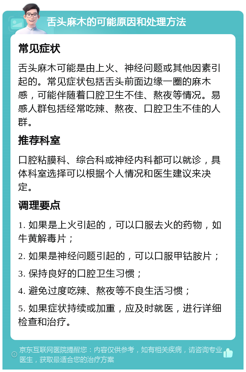 舌头麻木的可能原因和处理方法 常见症状 舌头麻木可能是由上火、神经问题或其他因素引起的。常见症状包括舌头前面边缘一圈的麻木感，可能伴随着口腔卫生不佳、熬夜等情况。易感人群包括经常吃辣、熬夜、口腔卫生不佳的人群。 推荐科室 口腔粘膜科、综合科或神经内科都可以就诊，具体科室选择可以根据个人情况和医生建议来决定。 调理要点 1. 如果是上火引起的，可以口服去火的药物，如牛黄解毒片； 2. 如果是神经问题引起的，可以口服甲钴胺片； 3. 保持良好的口腔卫生习惯； 4. 避免过度吃辣、熬夜等不良生活习惯； 5. 如果症状持续或加重，应及时就医，进行详细检查和治疗。