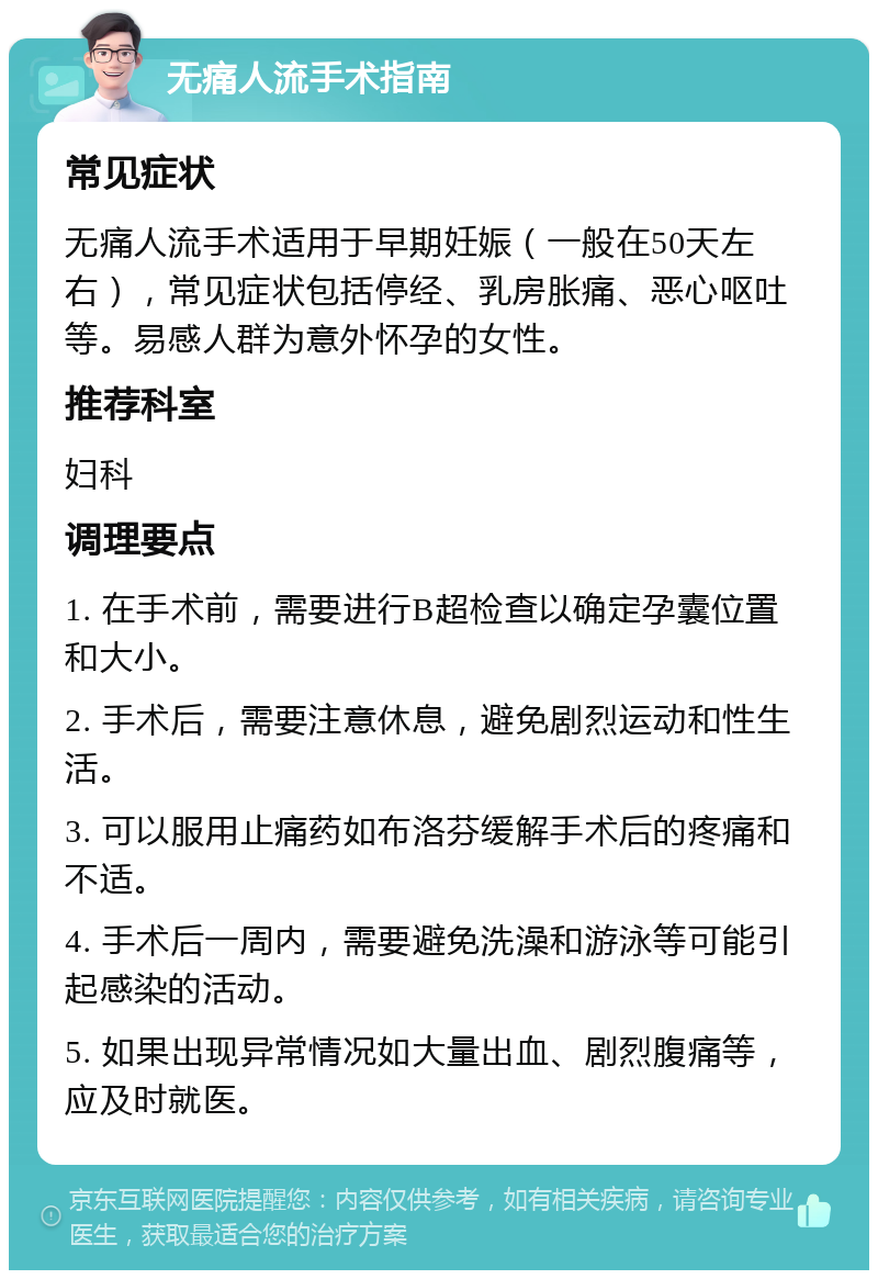 无痛人流手术指南 常见症状 无痛人流手术适用于早期妊娠（一般在50天左右），常见症状包括停经、乳房胀痛、恶心呕吐等。易感人群为意外怀孕的女性。 推荐科室 妇科 调理要点 1. 在手术前，需要进行B超检查以确定孕囊位置和大小。 2. 手术后，需要注意休息，避免剧烈运动和性生活。 3. 可以服用止痛药如布洛芬缓解手术后的疼痛和不适。 4. 手术后一周内，需要避免洗澡和游泳等可能引起感染的活动。 5. 如果出现异常情况如大量出血、剧烈腹痛等，应及时就医。