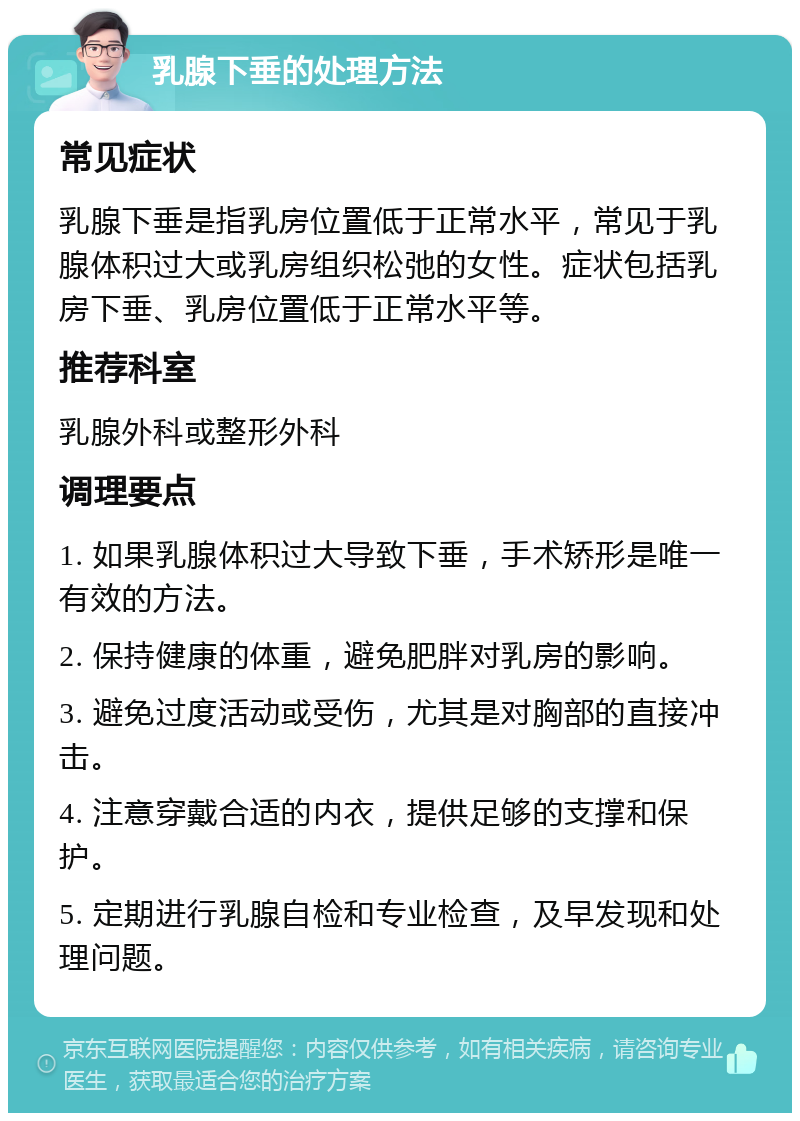 乳腺下垂的处理方法 常见症状 乳腺下垂是指乳房位置低于正常水平，常见于乳腺体积过大或乳房组织松弛的女性。症状包括乳房下垂、乳房位置低于正常水平等。 推荐科室 乳腺外科或整形外科 调理要点 1. 如果乳腺体积过大导致下垂，手术矫形是唯一有效的方法。 2. 保持健康的体重，避免肥胖对乳房的影响。 3. 避免过度活动或受伤，尤其是对胸部的直接冲击。 4. 注意穿戴合适的内衣，提供足够的支撑和保护。 5. 定期进行乳腺自检和专业检查，及早发现和处理问题。