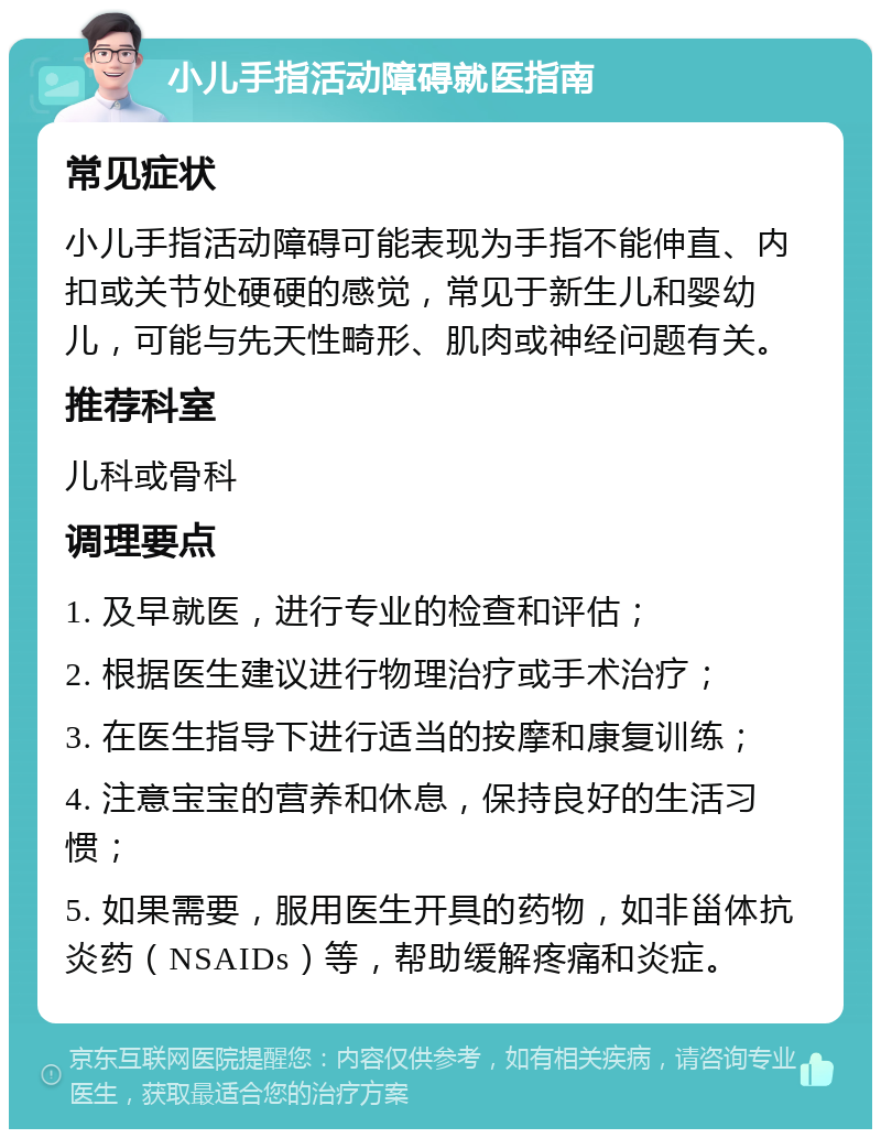 小儿手指活动障碍就医指南 常见症状 小儿手指活动障碍可能表现为手指不能伸直、内扣或关节处硬硬的感觉，常见于新生儿和婴幼儿，可能与先天性畸形、肌肉或神经问题有关。 推荐科室 儿科或骨科 调理要点 1. 及早就医，进行专业的检查和评估； 2. 根据医生建议进行物理治疗或手术治疗； 3. 在医生指导下进行适当的按摩和康复训练； 4. 注意宝宝的营养和休息，保持良好的生活习惯； 5. 如果需要，服用医生开具的药物，如非甾体抗炎药（NSAIDs）等，帮助缓解疼痛和炎症。