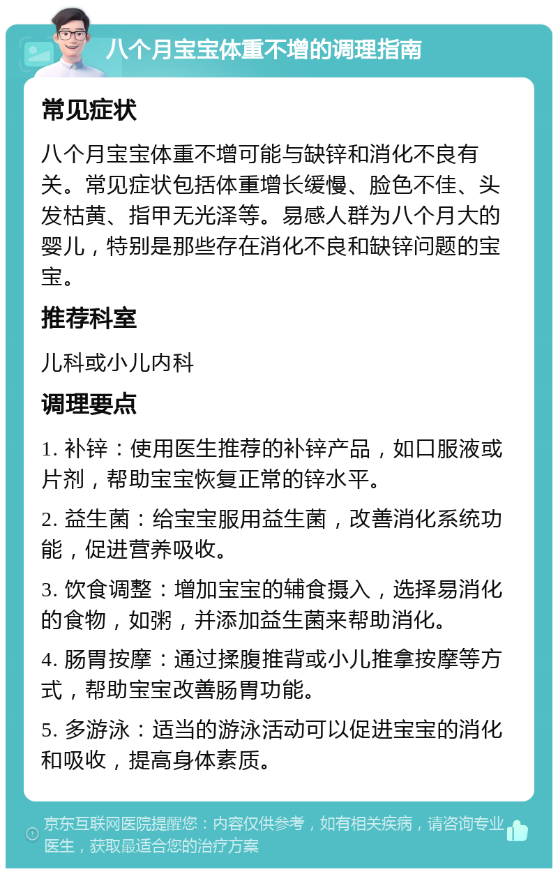 八个月宝宝体重不增的调理指南 常见症状 八个月宝宝体重不增可能与缺锌和消化不良有关。常见症状包括体重增长缓慢、脸色不佳、头发枯黄、指甲无光泽等。易感人群为八个月大的婴儿，特别是那些存在消化不良和缺锌问题的宝宝。 推荐科室 儿科或小儿内科 调理要点 1. 补锌：使用医生推荐的补锌产品，如口服液或片剂，帮助宝宝恢复正常的锌水平。 2. 益生菌：给宝宝服用益生菌，改善消化系统功能，促进营养吸收。 3. 饮食调整：增加宝宝的辅食摄入，选择易消化的食物，如粥，并添加益生菌来帮助消化。 4. 肠胃按摩：通过揉腹推背或小儿推拿按摩等方式，帮助宝宝改善肠胃功能。 5. 多游泳：适当的游泳活动可以促进宝宝的消化和吸收，提高身体素质。