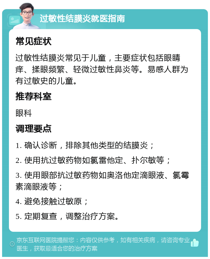 过敏性结膜炎就医指南 常见症状 过敏性结膜炎常见于儿童，主要症状包括眼睛痒、揉眼频繁、轻微过敏性鼻炎等。易感人群为有过敏史的儿童。 推荐科室 眼科 调理要点 1. 确认诊断，排除其他类型的结膜炎； 2. 使用抗过敏药物如氯雷他定、扑尔敏等； 3. 使用眼部抗过敏药物如奥洛他定滴眼液、氯霉素滴眼液等； 4. 避免接触过敏原； 5. 定期复查，调整治疗方案。